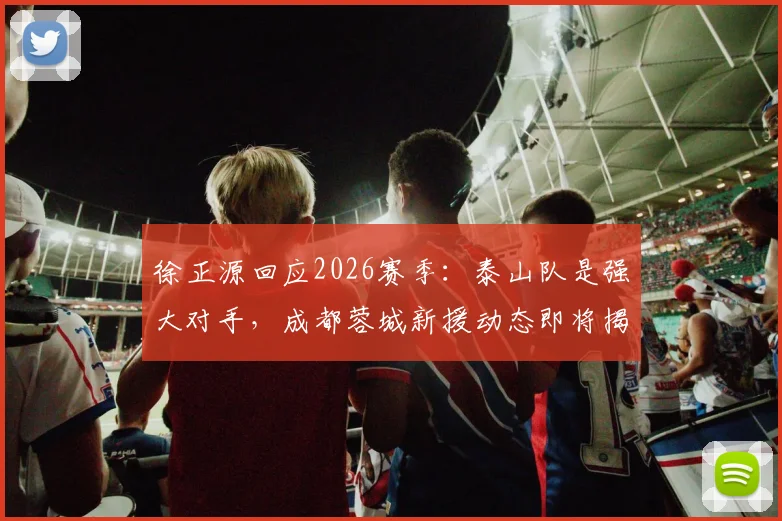 徐正源回应2026赛季：泰山队是强大对手，成都蓉城新援动态即将揭晓，球迷需做好哪些准备？