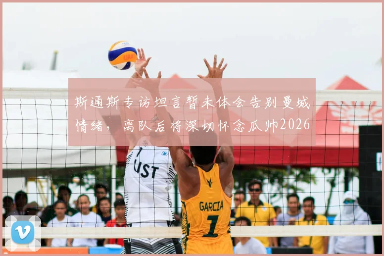 斯通斯专访坦言暂未体会告别曼城情绪，离队后将深切怀念瓜帅2026赛季执教