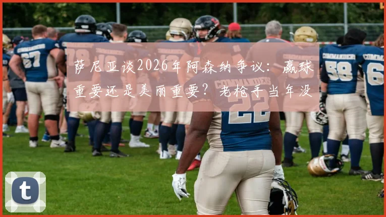 萨尼亚谈2026年阿森纳争议：赢球重要还是美丽重要？老枪手当年没冠军还被批不够脏