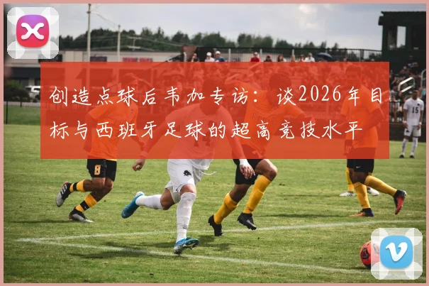 创造点球后韦加专访：谈2026年目标与西班牙足球的超高竞技水平