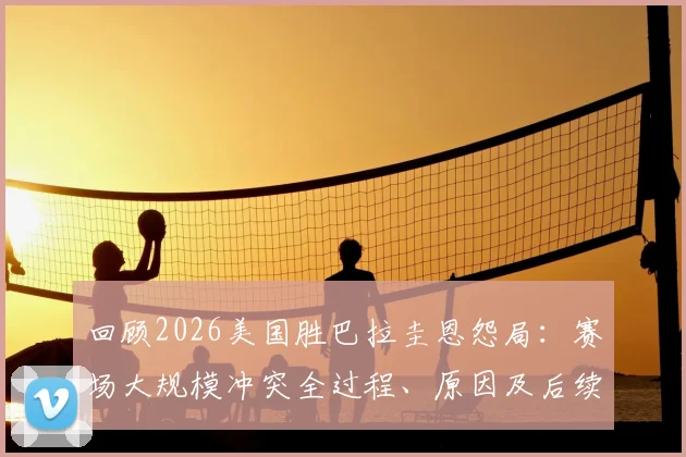 回顾2026美国胜巴拉圭恩怨局：赛场大规模冲突全过程、原因及后续影响解析