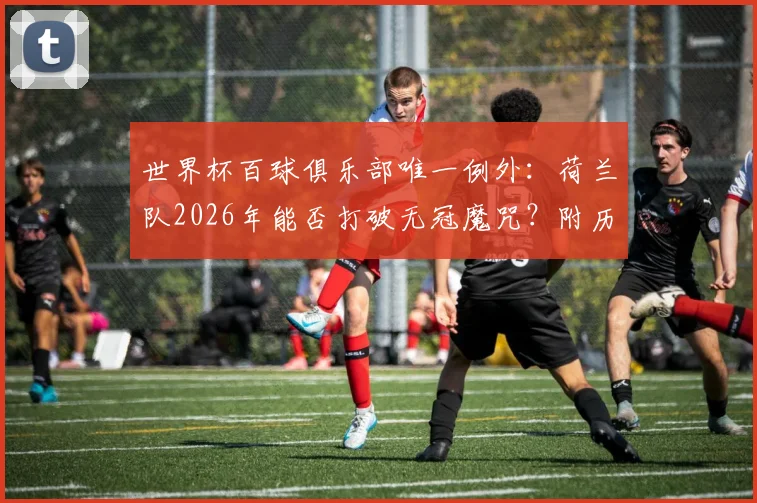 世界杯百球俱乐部唯一例外:荷兰队2026年能否打破无冠魔咒?附历届进球破百球队冠军全记录
