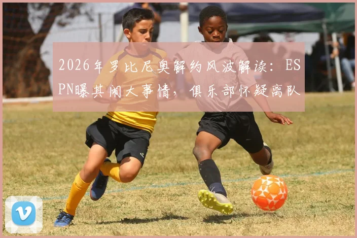 2026年罗比尼奥解约风波解读:ESPN曝其闹大事情,俱乐部怀疑离队意图,详细解析事件来龙去脉