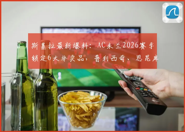 斯基拉最新爆料:AC米兰2026赛季锁定6大非卖品,普利西奇、恩昆库领衔核心名单