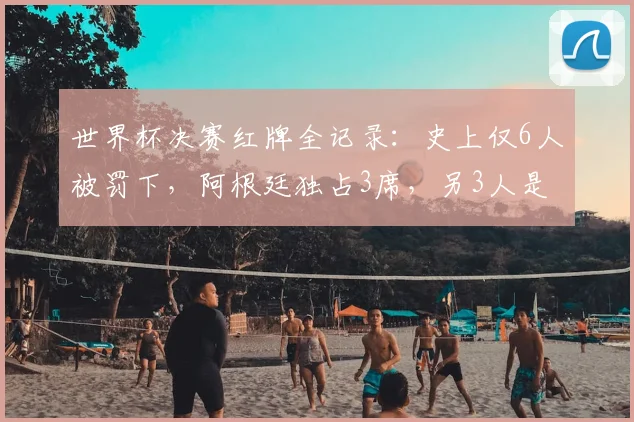 世界杯决赛红牌全记录:史上仅6人被罚下,阿根廷独占3席,另3人是谁?深度解析名场面