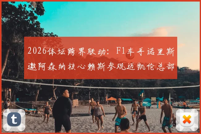2026体坛跨界联动：F1车手诺里斯邀阿森纳核心赖斯参观迈凯伦总部，获赠枪手专属球衣全记录