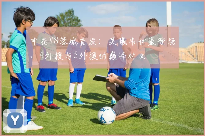 申花VS蓉城首发：吴曦韦世豪登场，4外援与5外援的巅峰对决