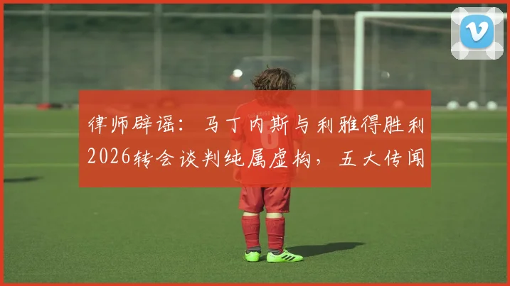 律师辟谣:马丁内斯与利雅得胜利2026转会谈判纯属虚构,五大传闻真相详解