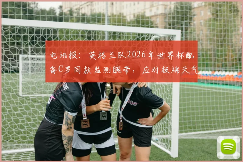 电讯报：英格兰队2026年世界杯配备C罗同款监测腕带，应对极端天气科学方案揭秘