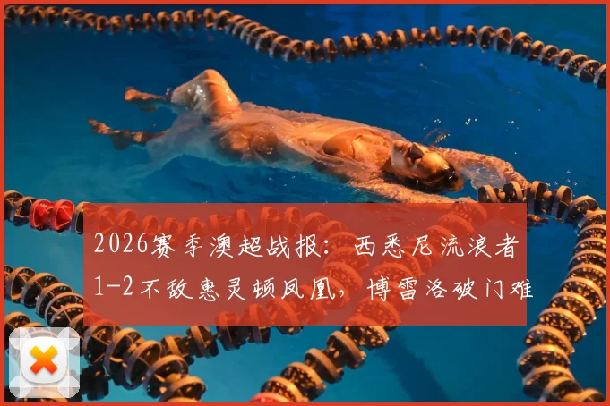 2026赛季澳超战报：西悉尼流浪者1-2不敌惠灵顿凤凰，博雷洛破门难救主，提前锁定垫底位置
