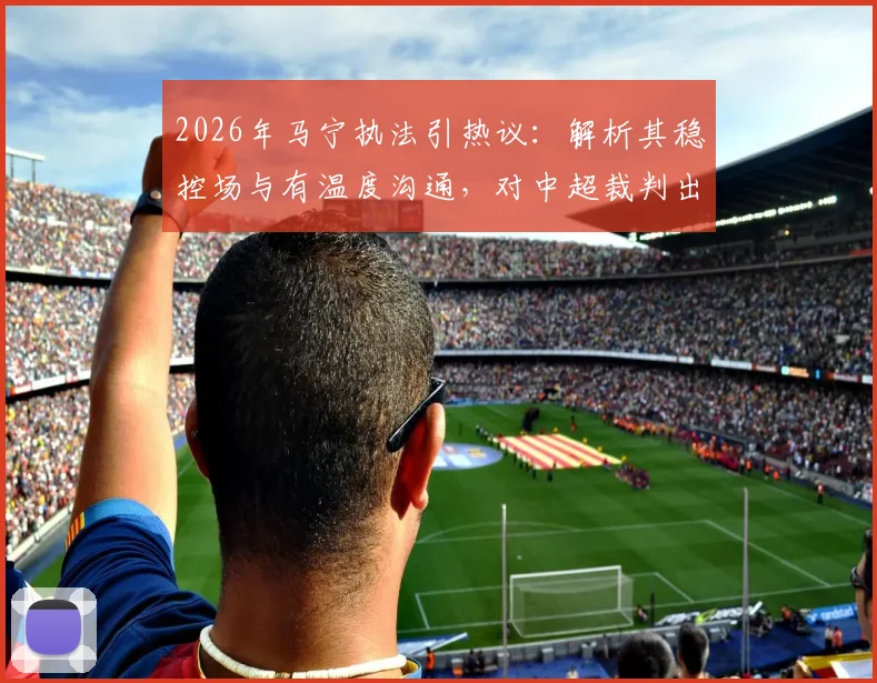 2026年马宁执法引热议：解析其稳控场与有温度沟通，对中超裁判出牌后交流的启示