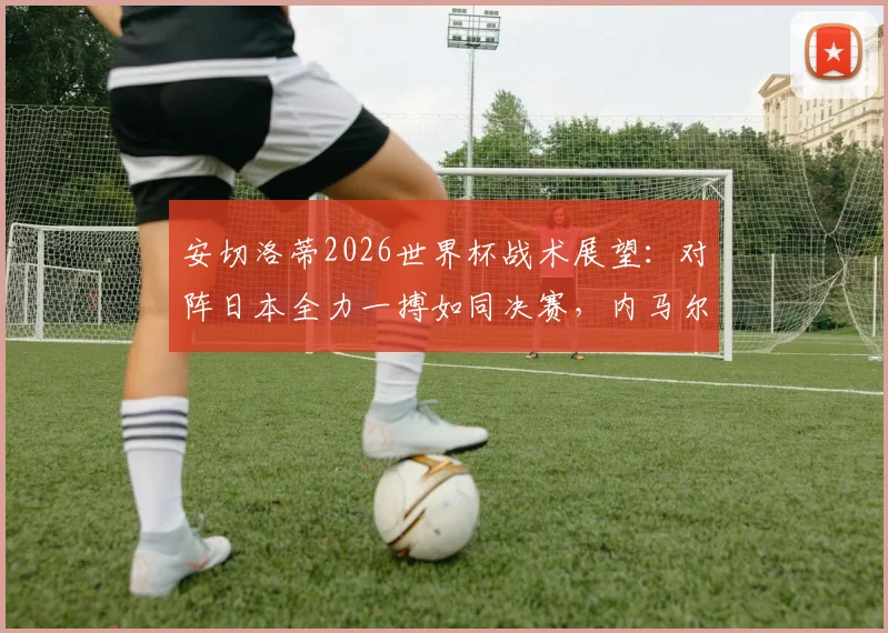 安切洛蒂2026世界杯战术展望：对阵日本全力一搏如同决赛，内马尔具体上场时间仍存疑问
