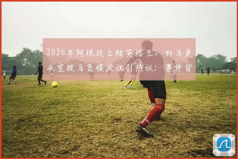2026年阿根廷击败英格兰，利马更衣室披马岛旗庆祝引热议：事件背景、争议焦点与各方反应深度梳理