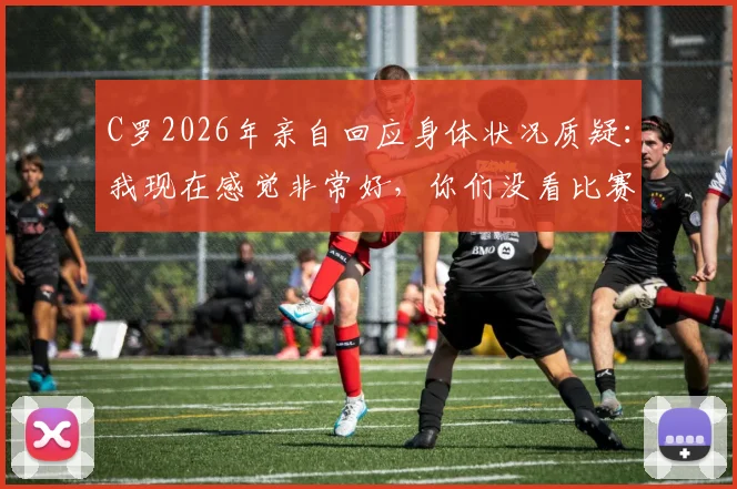 C罗2026年亲自回应身体状况质疑：我现在感觉非常好，你们没看比赛吗？状态分析与近期表现回顾