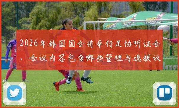 2026年韩国国会将举行足协听证会，会议内容包含哪些管理与选拔议题？