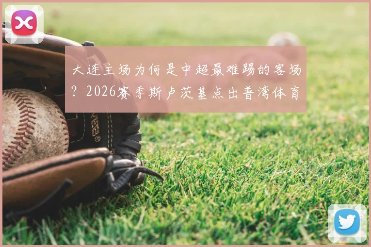 大连主场为何是中超最难踢的客场？2026赛季斯卢茨基点出普湾体育场严峻挑战