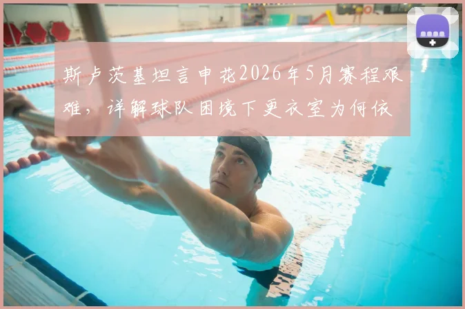 斯卢茨基坦言申花2026年5月赛程艰难，详解球队困境下更衣室为何依然团结