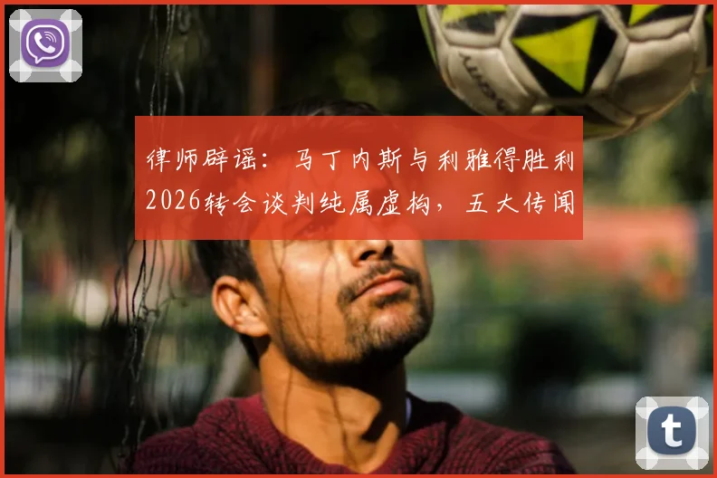 律师辟谣：马丁内斯与利雅得胜利2026转会谈判纯属虚构，五大传闻真相详解