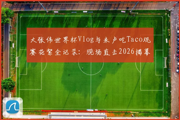 大张伟世界杯Vlog与米卢吃Taco观赛花絮全记录：现场直击2026揭幕战球迷趣事