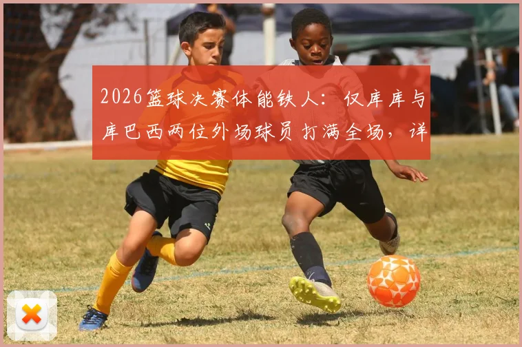 2026篮球决赛体能铁人:仅库库与库巴西两位外场球员打满全场,详解球员出场时间与比赛强度