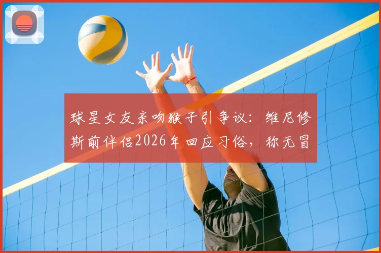 球星女友亲吻猴子引争议：维尼修斯前伴侣2026年回应习俗，称无冒犯之意，文化差异成焦点