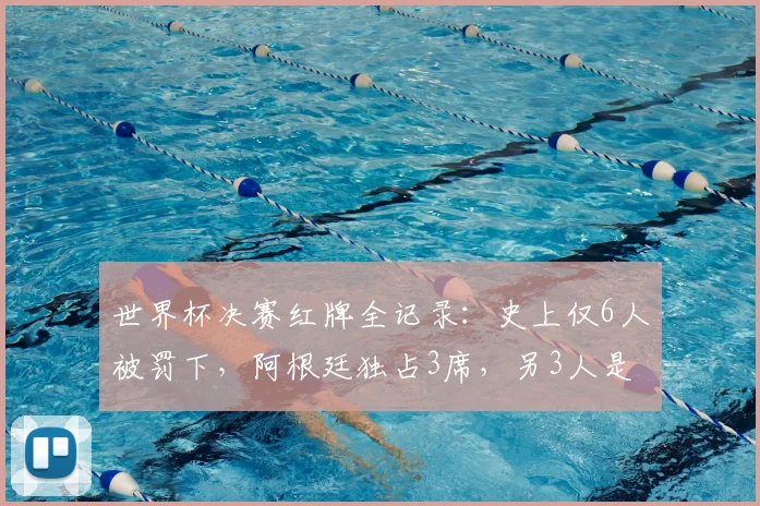 世界杯决赛红牌全记录：史上仅6人被罚下，阿根廷独占3席，另3人是谁？深度解析名场面