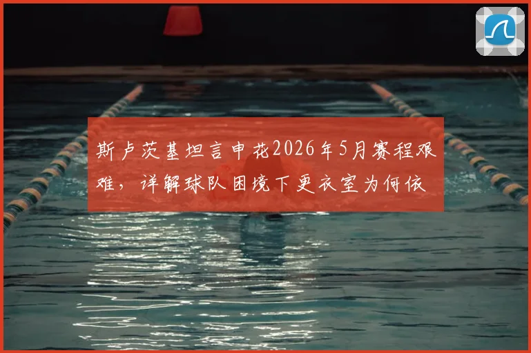 斯卢茨基坦言申花2026年5月赛程艰难,详解球队困境下更衣室为何依然团结