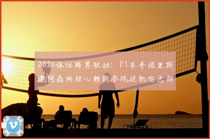 2026体坛跨界联动:F1车手诺里斯邀阿森纳核心赖斯参观迈凯伦总部,获赠枪手专属球衣全记录