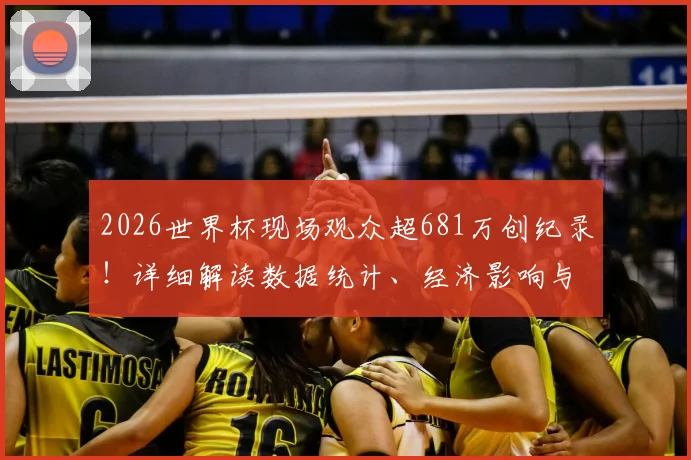 2026世界杯现场观众超681万创纪录!详细解读数据统计、经济影响与历史对比