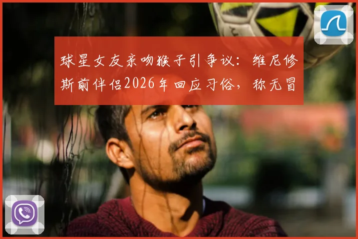 球星女友亲吻猴子引争议：维尼修斯前伴侣2026年回应习俗，称无冒犯之意，文化差异成焦点