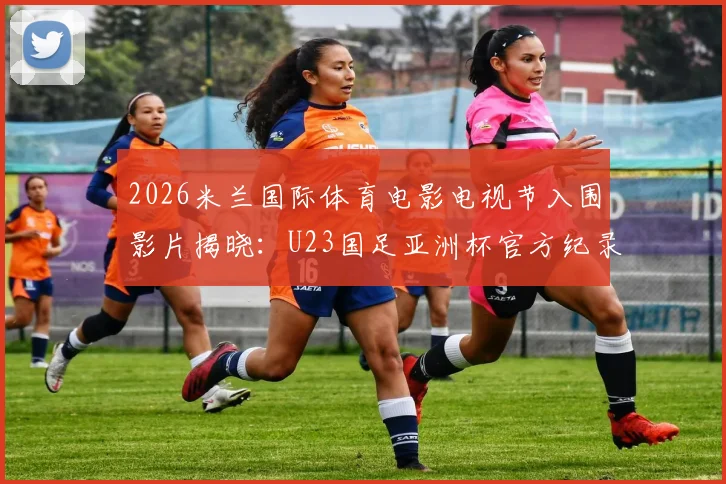 2026米兰国际体育电影电视节入围影片揭晓:U23国足亚洲杯官方纪录片入选,彰显中国体育影像新力量