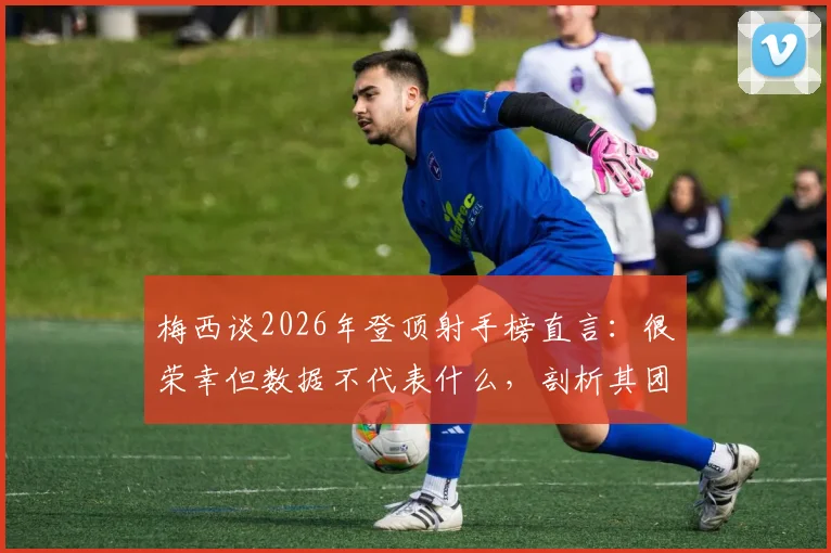 梅西谈2026年登顶射手榜直言：很荣幸但数据不代表什么，剖析其团队至上的足球哲学
