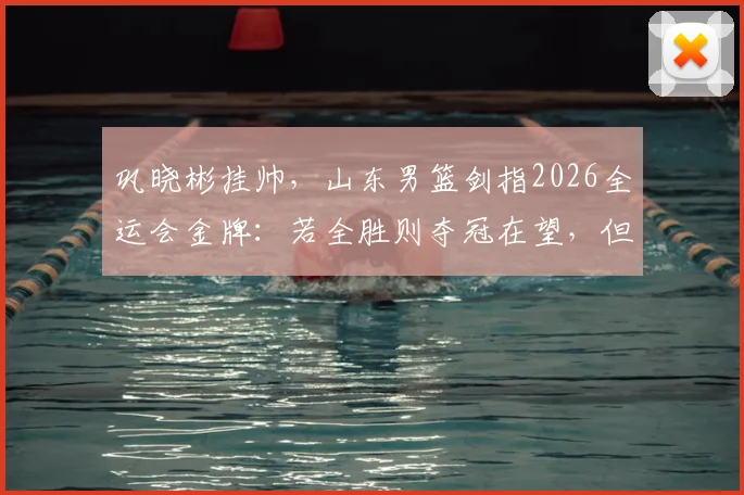 巩晓彬挂帅，山东男篮剑指2026全运会金牌：若全胜则夺冠在望，但小组赛出线后能赢下几场硬仗？