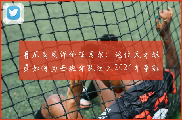 鲁尼高度评价亚马尔：这位天才球员如何为西班牙队注入2026年争冠的底气与战术自信？