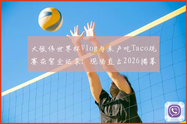 大张伟世界杯Vlog与米卢吃Taco观赛花絮全记录：现场直击2026揭幕战球迷趣事