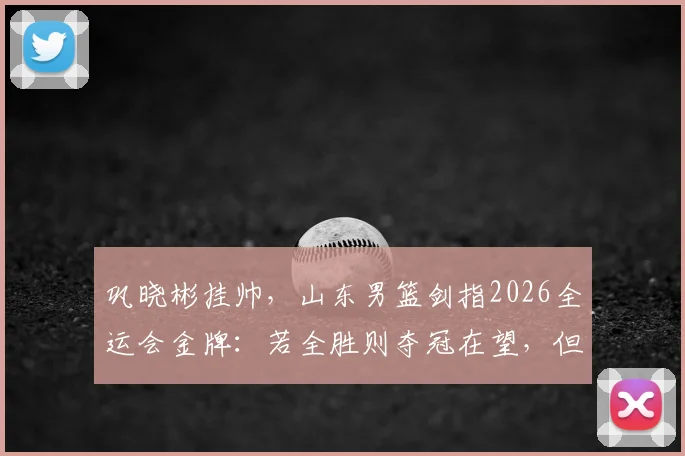 巩晓彬挂帅,山东男篮剑指2026全运会金牌:若全胜则夺冠在望,但小组赛出线后能赢下几场硬仗?