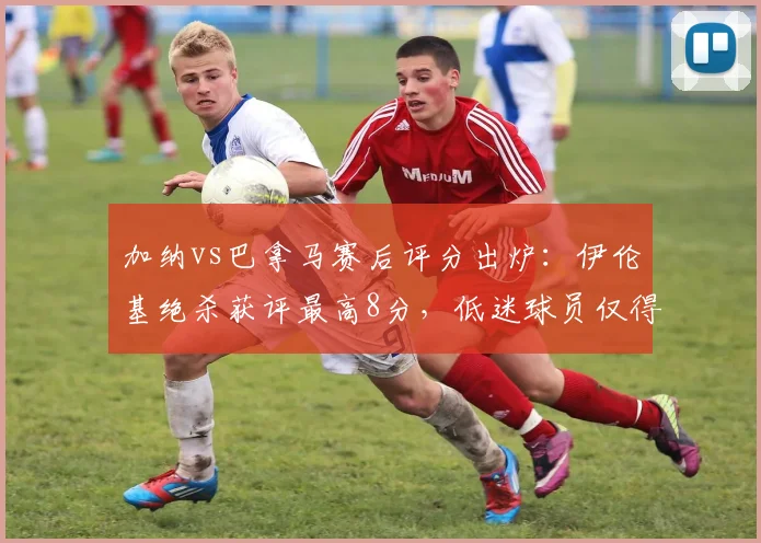 加纳vs巴拿马赛后评分出炉：伊伦基绝杀获评最高8分，低迷球员仅得4分，全网热议球员表现