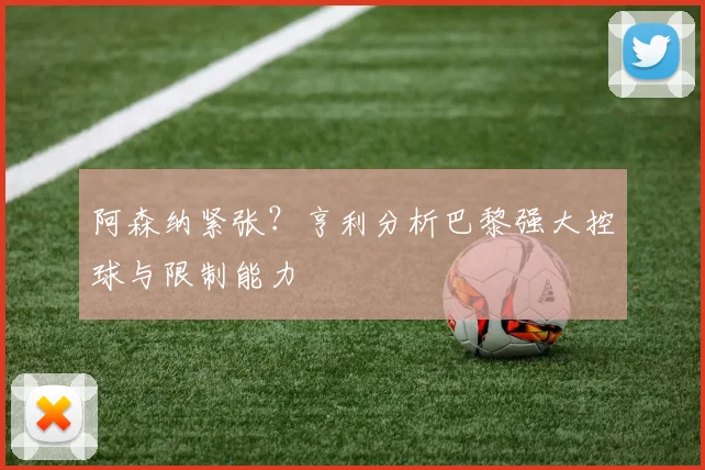 阿森纳紧张？亨利分析巴黎强大控球与限制能力