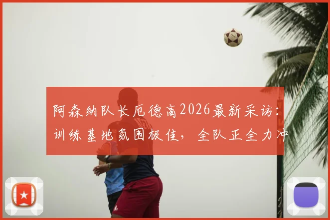 阿森纳队长厄德高2026最新采访：训练基地氛围极佳，全队正全力冲刺赛季最关键目标