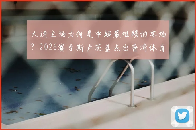 大连主场为何是中超最难踢的客场？2026赛季斯卢茨基点出普湾体育场严峻挑战