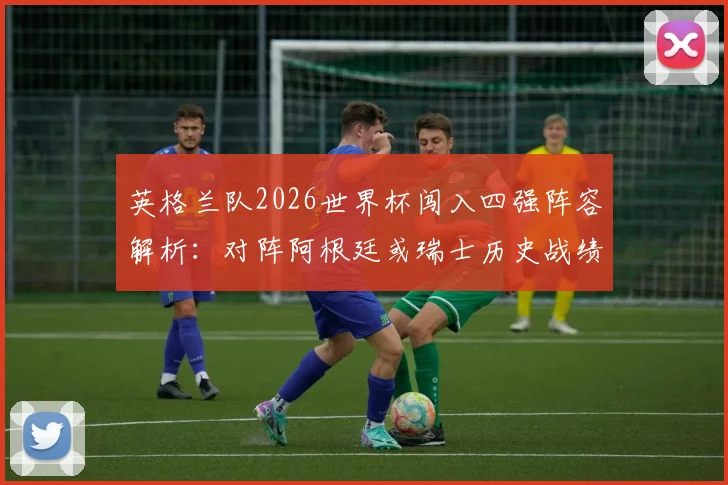 英格兰队2026世界杯闯入四强阵容解析：对阵阿根廷或瑞士历史战绩深度对比，核心球员身价与晋级前景全览