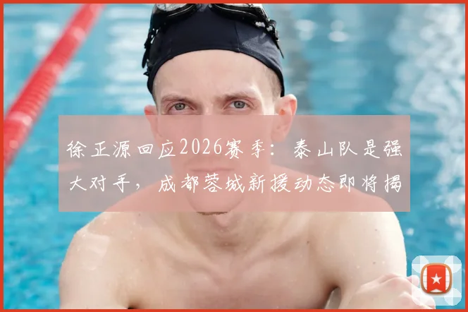 徐正源回应2026赛季:泰山队是强大对手,成都蓉城新援动态即将揭晓,球迷需做好哪些准备?