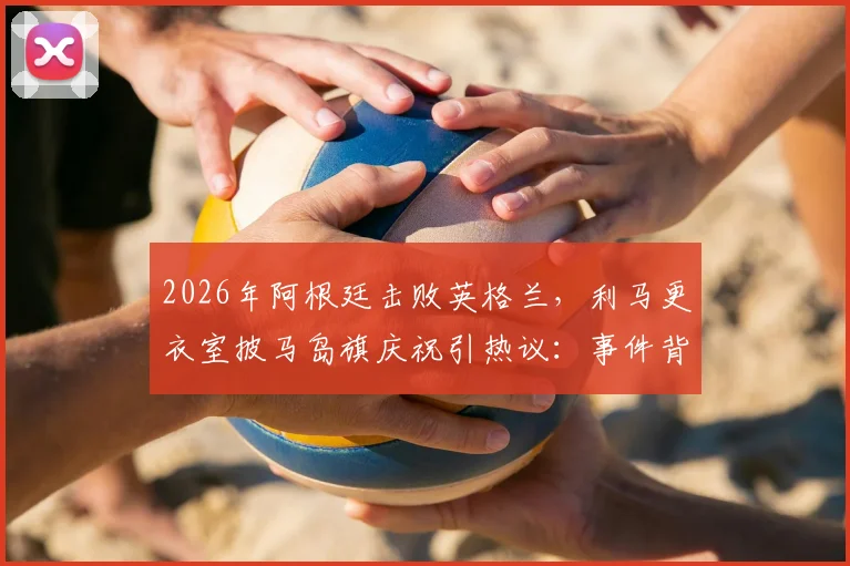 2026年阿根廷击败英格兰,利马更衣室披马岛旗庆祝引热议:事件背景、争议焦点与各方反应深度梳理