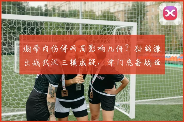 谢蒂内伤停两周影响几何?孙铭谦出战武汉三镇成疑,津门虎备战面临考验