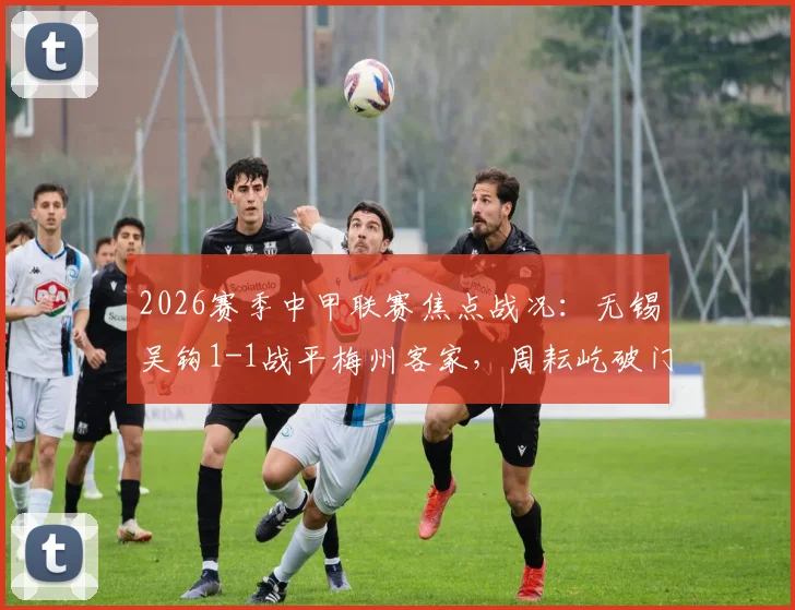 2026赛季中甲联赛焦点战况:无锡吴钩1-1战平梅州客家,周耘屹破门,杨超声关键扳平球详情解析