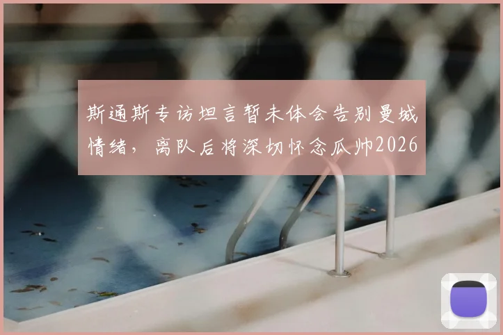 斯通斯专访坦言暂未体会告别曼城情绪,离队后将深切怀念瓜帅2026赛季执教