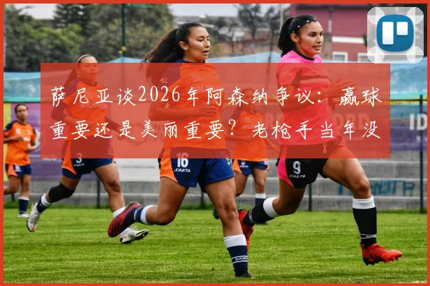萨尼亚谈2026年阿森纳争议：赢球重要还是美丽重要？老枪手当年没冠军还被批不够脏