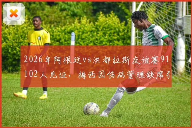2026年阿根廷vs洪都拉斯友谊赛91102人见证，梅西因伤病管理缺席引球迷热议