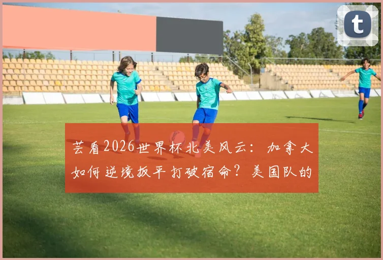 芸看2026世界杯北美风云:加拿大如何逆境扳平打破宿命?美国队的“降维打击”战术全解析
