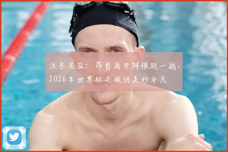 沃齐尼亚:昂首离开阿根廷一战,2026年世界杯之旅仍美妙非凡